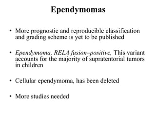 Ependymomas
• More prognostic and reproducible classification
and grading scheme is yet to be published
• Ependymoma, RELA fusion–positive, This variant
accounts for the majority of supratentorial tumors
in children
• Cellular ependymoma, has been deleted
• More studies needed
 