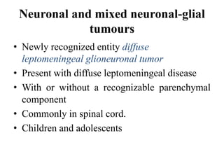 Neuronal and mixed neuronal-glial
tumours
• Newly recognized entity diffuse
leptomeningeal glioneuronal tumor
• Present with diffuse leptomeningeal disease
• With or without a recognizable parenchymal
component
• Commonly in spinal cord.
• Children and adolescents
 