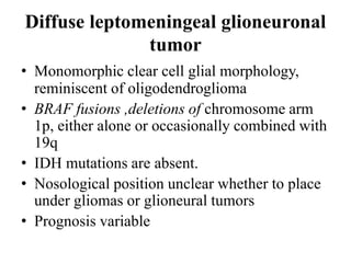 Diffuse leptomeningeal glioneuronal
tumor
• Monomorphic clear cell glial morphology,
reminiscent of oligodendroglioma
• BRAF fusions ,deletions of chromosome arm
1p, either alone or occasionally combined with
19q
• IDH mutations are absent.
• Nosological position unclear whether to place
under gliomas or glioneural tumors
• Prognosis variable
 
