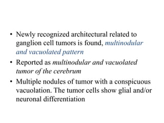 • Newly recognized architectural related to
ganglion cell tumors is found, multinodular
and vacuolated pattern
• Reported as multinodular and vacuolated
tumor of the cerebrum
• Multiple nodules of tumor with a conspicuous
vacuolation. The tumor cells show glial and/or
neuronal differentiation
 