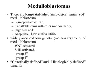 Medulloblastomas
• There are long-established histological variants of
medulloblastoma
– desmoplastic/nodular,
– medulloblastoma with extensive nodularity,
– large cell, and
– Anaplastic , have clinical utility
• widely accepted four genetic (molecular) groups of
medulloblastoma
– WNT activated,
– SHH-activated,
– “group 3”
– “group 4”
• “Genetically defined” and “Histologically defined”
variants
 