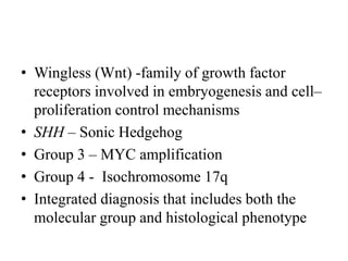 • Wingless (Wnt) -family of growth factor
receptors involved in embryogenesis and cell–
proliferation control mechanisms
• SHH – Sonic Hedgehog
• Group 3 – MYC amplification
• Group 4 - Isochromosome 17q
• Integrated diagnosis that includes both the
molecular group and histological phenotype
 