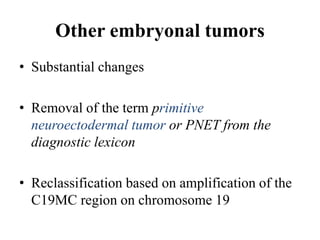 Other embryonal tumors
• Substantial changes
• Removal of the term primitive
neuroectodermal tumor or PNET from the
diagnostic lexicon
• Reclassification based on amplification of the
C19MC region on chromosome 19
 