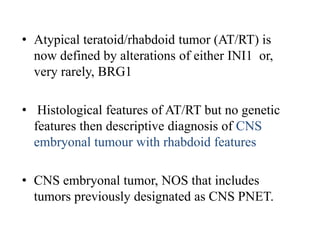 • Atypical teratoid/rhabdoid tumor (AT/RT) is
now defined by alterations of either INI1 or,
very rarely, BRG1
• Histological features of AT/RT but no genetic
features then descriptive diagnosis of CNS
embryonal tumour with rhabdoid features
• CNS embryonal tumor, NOS that includes
tumors previously designated as CNS PNET.
 