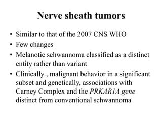 Nerve sheath tumors
• Similar to that of the 2007 CNS WHO
• Few changes
• Melanotic schwannoma classified as a distinct
entity rather than variant
• Clinically , malignant behavior in a significant
subset and genetically, associations with
Carney Complex and the PRKAR1A gene
distinct from conventional schwannoma
 