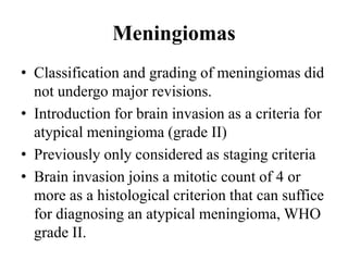 Meningiomas
• Classification and grading of meningiomas did
not undergo major revisions.
• Introduction for brain invasion as a criteria for
atypical meningioma (grade II)
• Previously only considered as staging criteria
• Brain invasion joins a mitotic count of 4 or
more as a histological criterion that can suffice
for diagnosing an atypical meningioma, WHO
grade II.
 