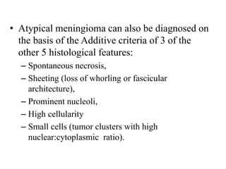 • Atypical meningioma can also be diagnosed on
the basis of the Additive criteria of 3 of the
other 5 histological features:
– Spontaneous necrosis,
– Sheeting (loss of whorling or fascicular
architecture),
– Prominent nucleoli,
– High cellularity
– Small cells (tumor clusters with high
nuclear:cytoplasmic ratio).
 