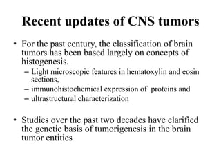 Recent updates of CNS tumors
• For the past century, the classification of brain
tumors has been based largely on concepts of
histogenesis.
– Light microscopic features in hematoxylin and eosin
sections,
– immunohistochemical expression of proteins and
– ultrastructural characterization
• Studies over the past two decades have clarified
the genetic basis of tumorigenesis in the brain
tumor entities
 
