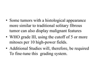 • Some tumors with a histological appearance
more similar to traditional solitary fibrous
tumor can also display malignant features
• WHO grade III, using the cutoff of 5 or more
mitoses per 10 high-power fields.
• Additional Studies will, therefore, be required
To fine-tune this grading system.
 
