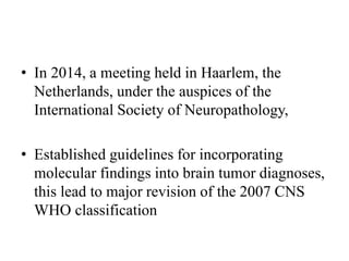 • In 2014, a meeting held in Haarlem, the
Netherlands, under the auspices of the
International Society of Neuropathology,
• Established guidelines for incorporating
molecular findings into brain tumor diagnoses,
this lead to major revision of the 2007 CNS
WHO classification
 