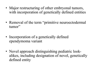 • Major restructuring of other embryonal tumors,
with incorporation of genetically defined entities
• Removal of the term “primitive neuroectodermal
tumor”
• Incorporation of a genetically defined
ependymoma variant
• Novel approach distinguishing pediatric look-
alikes, including designation of novel, genetically
defined entity
 