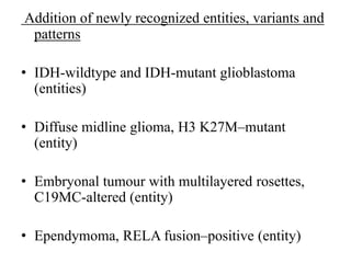 Addition of newly recognized entities, variants and
patterns
• IDH-wildtype and IDH-mutant glioblastoma
(entities)
• Diffuse midline glioma, H3 K27M–mutant
(entity)
• Embryonal tumour with multilayered rosettes,
C19MC-altered (entity)
• Ependymoma, RELA fusion–positive (entity)
 