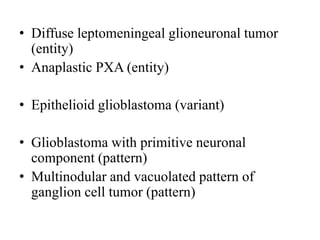 • Diffuse leptomeningeal glioneuronal tumor
(entity)
• Anaplastic PXA (entity)
• Epithelioid glioblastoma (variant)
• Glioblastoma with primitive neuronal
component (pattern)
• Multinodular and vacuolated pattern of
ganglion cell tumor (pattern)
 