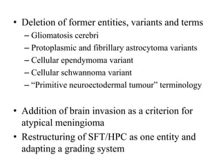 • Deletion of former entities, variants and terms
– Gliomatosis cerebri
– Protoplasmic and fibrillary astrocytoma variants
– Cellular ependymoma variant
– Cellular schwannoma variant
– “Primitive neuroectodermal tumour” terminology
• Addition of brain invasion as a criterion for
atypical meningioma
• Restructuring of SFT/HPC as one entity and
adapting a grading system
 