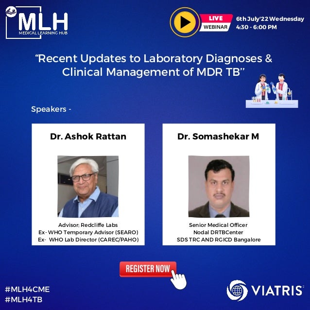 6th July'22 Wednesday
4:30 - 6:00 PM
LIVE
“Recent Updates to Laboratory Diagnoses &

Clinical Management of MDR TB’’
#MLH4CME
#MLH4TB
Dr. Ashok Rattan Dr. Somashekar M
Advisor; Redcliffe Labs
Ex- WHO Temporary Advisor (SEARO)
Ex- WHO Lab Director (CAREC/PAHO)
Senior Medical Officer
Nodal DRTBCenter
SDS TRC AND RGICD Bangalore
Speakers -
 