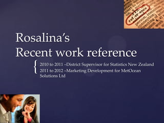 Rosalina’s
Recent work reference
  {   2010 to 2011 –District Supervisor for Statistics New Zealand
      2011 to 2012 –Marketing Development for MetOcean
      Solutions Ltd
 