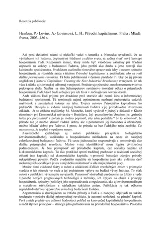 Recenzia publikácie:


Hawken, P.- Lovins, A.- Lovinsová, L. H.: Přírodní kapitalismus. Praha : Mladá
fronta, 2003, 480 s.



   Asi pred desiatimi rokmi si niekoľkí vedci v Amerike a Nemecku uvedomili, že za
výsledkami ich bádania, doplnenými štúdiami z celého sveta, sa začína črtať nový koncept
hospodárenia ľudí. Rozpoznali rámec, ktorý môže byť všeobecne aktuálny pri hľadaní
odpovedí na otázky o budúcnosti ľudstva, jeho prežití ako druhu a jeho rozvoji ako
kultúrneho spoločenstva. Produktom uceleného tímového spracovania idey o novom spôsobe
hospodárenia je rozsiahla práca s titulom Prírodný kapitalizmus a podtitulom: ako sa rodí
ďalšia priemyselná revolúcia. Tá bola publikovaná v českom preklade tri roky po jej prvom
anglickom ( Natural Capitalism: Creating the Next Industrial Revolution) zverejnení. Je tak
včas k úžitku aj slovenskej odbornej verejnosti. Predstavuje pôvodné, mnohorozmerne tvorivo
prekvapivé dielo. Napĺňa sa ním Schumpeterov systémovo inovačný odkaz o príznakoch
hospodárenia ľudí, ktoré budú určujúce pre ich život v začínajúcom novom storočí.
   Azda väčšina ľudí prijíma pre dvadsiate prvé storočie ako nosnú ideu o informatickej
budúcnosti spoločnosti. Tú rozsievajú najmä optimizmom naplnení preberatelia cudzích
myšlienok a premieňajú takmer na tabu. Trojica autorov Prírodného kapitalizmu ho
prekročila. Osvojila si videnie nádejnej budúcnosti ľudstva v jej prírodovedne utvorenom
základe. Je to obdoba myšlienky M. Mosného, ktorú vyslovil v jednej z diskusií v Klube
ekonómov pri Ekonomickej univerzite v Bratislave. Jej poznatkovým obsahom je: „prírode
treba prv porozumieť a potom ju možno poprosiť, aby nám poslúžila.“ Je to vedomosť, že
prírode nie je možno vtískať ľudské dobro, ale v porozumení jej bohatstva a ohraničení,
možno hľadať dobro pre ľudstvo. I preto, že príroda sa bez ľudského rodu zaobíde. Čo
neznamená, že to platí v opačnom smere.
   Z uvedeného      vychádzajú       aj    autori   publikácie     pri syntéze   biologického
(environmentálneho), sociálneho a hospodárskeho nahliadania na cestu do nádejnej
celoplanetárnej budúcnosti ľudstva. Tú cestu jednoznačne rozpoznávajú a pomenúvajú ako
ďalšiu priemyselnú revolúciu. Možno v nej identifikovať novú logiku civilizačnej
podmienenosti. Je ňou postupnosť od prírodného kapitálu, cez sociálny kapitál až
k ekonomickému kapitálu. To ako protiklad oproti tradičnej predstave o závislosti sociálnej
oblasti (nie kapitálu) od ekonomického kapitálu, v prostredí bohatých zdrojov prírody
nekapitálovej povahy. Podľa uvedeného najužšie sú hospodárske javy ako zvláštna časť
mohutnejších sociálnych javov a najväčšiu mohutnosť a silu majú prírodné javy.
   Mnohé nimi uvádzané fakty o začatí a očakávaní ďalších revolučných zmien v priemysle
svedčia o ich pôvode vo vede a jej podstatnom vplyve na budúci vývoj ľudstva. To však
autori v publikácii výraznejšie nevyjavili. Pozornosť sústreďujú prednostne na úžitky z vedy
v podobe nových progresívnych technológií a techniky, ich vplyvu na obsah a princípy
hospodárenia, spôsoby (politiky) jeho usporadúvania a regulovania, ako aj environmentálnym
a sociálnym súvislostiam a následkom takýchto zmien. Publikácia je tak odborne
neprehliadnuteľnou výpoveďou o možnej budúcnosti ľudstva.
   Argumentácia o zhoršujúcom sa vzťahu prírody a ľudí a o nádejnej odpovedi na takúto
tendenciu v podobe ďalšej priemyselnej revolúcie, je autormi rozložená na pätnásť kapitol.
Prvá z nich predstavuje celkový hodnotiaci pohľad na konvenčné kapitalistické hospodárenie
a náčrt štyroch princípov – stratégií jeho prebudovania na prírodofilné hospodárstvo. Posledná
 