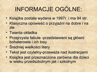 INFORMACJE OGÓLNE:
• Książka została wydana w 1997r. i ma 94 str.Książka została wydana w 1997r. i ma 94 str.
• Klasyczna opowieść o przyjaźni na dobre i naKlasyczna opowieść o przyjaźni na dobre i na
złezłe
• Twarda okładkaTwarda okładka
• Przejrzysta fabuła -przedstawieni są główniPrzejrzysta fabuła -przedstawieni są główni
bohaterowie i ich losybohaterowie i ich losy
• Średniej wielkości literyŚredniej wielkości litery
• Tekst jest czytelny-przeważa nad ilustracjamiTekst jest czytelny-przeważa nad ilustracjami
• Książka jest przeznaczona zarówna dla dzieciKsiążka jest przeznaczona zarówna dla dzieci
w wieku przedszkolnym jak i szkolnymw wieku przedszkolnym jak i szkolnym
 