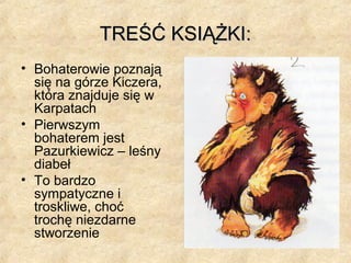 TREŚĆ KSIĄŻKI:TREŚĆ KSIĄŻKI:
• Bohaterowie poznają
się na górze Kiczera,
która znajduje się w
Karpatach
• Pierwszym
bohaterem jest
Pazurkiewicz – leśny
diabeł
• To bardzo
sympatyczne i
troskliwe, choć
trochę niezdarne
stworzenie
 