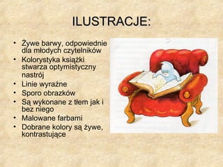 ILUSTRACJE:ILUSTRACJE:
• Żywe barwy, odpowiednie
dla młodych czytelników
• Kolorystyka książki
stwarza optymistyczny
nastrój
• Linie wyraźne
• Sporo obrazków
• Są wykonane z tłem jak i
bez niego
• Malowane farbami
• Dobrane kolory są żywe,
kontrastujące
 