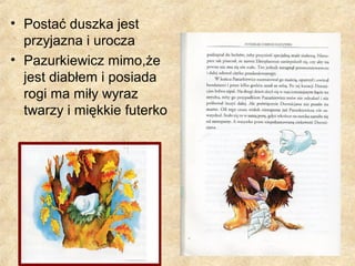 • Postać duszka jest
przyjazna i urocza
• Pazurkiewicz mimo,że
jest diabłem i posiada
rogi ma miły wyraz
twarzy i miękkie futerko
 