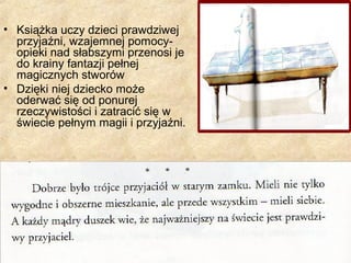 • Książka uczy dzieci prawdziwej
przyjaźni, wzajemnej pomocy-
opieki nad słabszymi przenosi je
do krainy fantazji pełnej
magicznych stworów
• Dzięki niej dziecko może
oderwać się od ponurej
rzeczywistości i zatracić się w
świecie pełnym magii i przyjaźni.
 