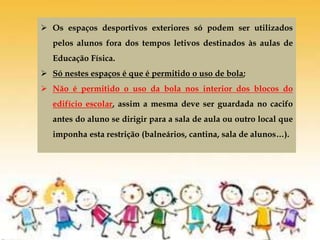  Os espaços desportivos exteriores só podem ser utilizados
pelos alunos fora dos tempos letivos destinados às aulas de
Educação Física.
 Só nestes espaços é que é permitido o uso de bola;
 Não é permitido o uso da bola nos interior dos blocos do
edifício escolar, assim a mesma deve ser guardada no cacifo
antes do aluno se dirigir para a sala de aula ou outro local que
imponha esta restrição (balneários, cantina, sala de alunos…).
 