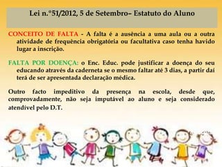 De volta
à escola
Lei n.º51/2012, 5 de Setembro– Estatuto do Aluno
CONCEITO DE FALTA - A falta é a ausência a uma aula ou a outra
atividade de frequência obrigatória ou facultativa caso tenha havido
lugar a inscrição.
FALTA POR DOENÇA: o Enc. Educ. pode justificar a doença do seu
educando através da caderneta se o mesmo faltar até 3 dias, a partir daí
terá de ser apresentada declaração médica.
Outro facto impeditivo da presença na escola, desde que,
comprovadamente, não seja imputável ao aluno e seja considerado
atendível pelo D.T.
 