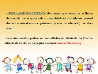 De volta
à escola
 REGULAMENTO INTERNO: documento que normaliza as linhas
de conduta pelas quais toda a comunidade escolar (alunos, pessoal
docente e não docente e pais/encarregados de educação) se deve
reger.
Estes documentos podem ser consultados no Gabinete do Diretor.
(direção da escola) ou na página da escola www.acoliveira.org
 