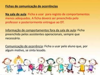 De volta
à escola
Fichas de comunicação de ocorrências
Na sala de aula: Ficha a usar para registo de comportamentos
menos adequados. A ficha deverá ser preenchida pelo
professor e posteriormente entregue ao DT.
Informação de comportamentos fora da sala de aula: Ficha
preenchida pelos assistentes operacionais, sempre que
necessário.
Comunicação de ocorrência: Ficha a usar pelo aluno que, por
algum motivo, se sinta lesado.
 
