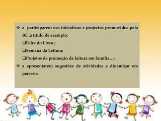  a participarem nas iniciativas e projectos promovidos pela
BE ,a título de exemplo:
Feira do Livro ;
Semana da Leitura;
Projetos de promoção da leitura em família…;
 a apresentarem sugestões de atividades a dinamizar em
parceria.
 