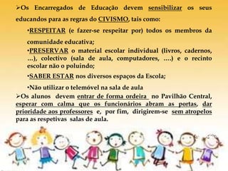 De volta
à escola
Os Encarregados de Educação devem sensibilizar os seus
educandos para as regras do CIVISMO, tais como:
•RESPEITAR (e fazer-se respeitar por) todos os membros da
comunidade educativa;
•PRESERVAR o material escolar individual (livros, cadernos,
…), colectivo (sala de aula, computadores, ….) e o recinto
escolar não o poluindo;
•SABER ESTAR nos diversos espaços da Escola;
•Não utilizar o telemóvel na sala de aula
Os alunos devem entrar de forma ordeira no Pavilhão Central,
esperar com calma que os funcionários abram as portas, dar
prioridade aos professores e, por fim, dirigirem-se sem atropelos
para as respetivas salas de aula.
 