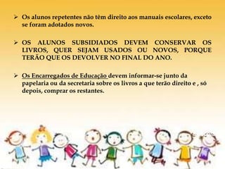  Os alunos repetentes não têm direito aos manuais escolares, exceto
se foram adotados novos.
 OS ALUNOS SUBSIDIADOS DEVEM CONSERVAR OS
LIVROS, QUER SEJAM USADOS OU NOVOS, PORQUE
TERÃO QUE OS DEVOLVER NO FINAL DO ANO.
 Os Encarregados de Educação devem informar-se junto da
papelaria ou da secretaria sobre os livros a que terão direito e , só
depois, comprar os restantes.
De volta
à escola
 