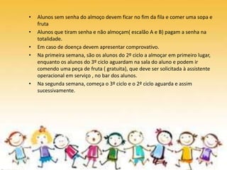 • Alunos sem senha do almoço devem ficar no fim da fila e comer uma sopa e
fruta
• Alunos que tiram senha e não almoçam( escalão A e B) pagam a senha na
totalidade.
• Em caso de doença devem apresentar comprovativo.
• Na primeira semana, são os alunos do 2º ciclo a almoçar em primeiro lugar,
enquanto os alunos do 3º ciclo aguardam na sala do aluno e podem ir
comendo uma peça de fruta ( gratuita), que deve ser solicitada à assistente
operacional em serviço , no bar dos alunos.
• Na segunda semana, começa o 3º ciclo e o 2º ciclo aguarda e assim
sucessivamente.
 