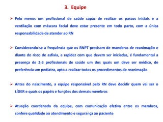3. Equipe
 Pelo menos um profissional de saúde capaz de realizar os passos iniciais e a
ventilação com máscara facial deve estar presente em todo parto, com a única
responsabilidade de atender ao RN
 Considerando-se a frequência que os RNPT precisam de manobras de reanimação e
diante do risco de asfixia, a rapidez com que devem ser iniciadas, é fundamental a
presença de 2-3 profissionais de saúde um dos quais um deve ser médico, de
preferência um pediatra, apto a realizar todos os procedimentos de reanimação
 Antes do nascimento, a equipe responsável pelo RN deve decidir quem vai ser o
LÍDER e quais os papéis e funções dos demais membros
 Atuação coordenada da equipe, com comunicação efetiva entre os membros,
confere qualidade ao atendimento e segurança ao paciente
 