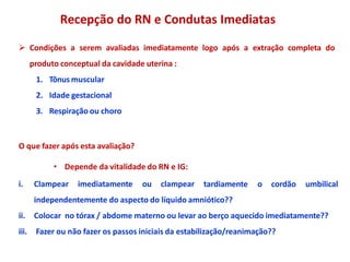 Recepção do RN e Condutas Imediatas
 Condições a serem avaliadas imediatamente logo após a extração completa do
produto conceptual da cavidade uterina :
1. Tônus muscular
2. Idade gestacional
3. Respiração ou choro
O que fazer após esta avaliação?
• Depende da vitalidade do RN e IG:
i. Clampear imediatamente ou clampear tardiamente o cordão umbilical
independentemente do aspecto do líquido amniótico??
ii. Colocar no tórax / abdome materno ou levar ao berço aquecido imediatamente??
iii. Fazer ou não fazer os passos iniciais da estabilização/reanimação??
 