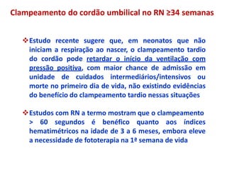 Estudo recente sugere que, em neonatos que não
iniciam a respiração ao nascer, o clampeamento tardio
do cordão pode retardar o início da ventilação com
pressão positiva, com maior chance de admissão em
unidade de cuidados intermediários/intensivos ou
morte no primeiro dia de vida, não existindo evidências
do benefício do clampeamento tardio nessas situações
Estudos com RN a termo mostram que o clampeamento
> 60 segundos é benéfico quanto aos índices
hematimétricos na idade de 3 a 6 meses, embora eleve
a necessidade de fototerapia na 1ª semana de vida
Clampeamento do cordão umbilical no RN ≥34 semanas
 
