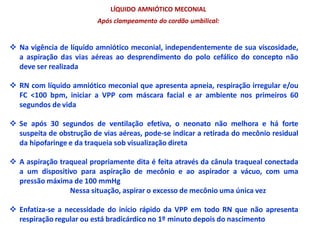 LÍQUIDO AMNIÓTICO MECONIAL
Após clampeamento do cordão umbilical:
 Na vigência de líquido amniótico meconial, independentemente de sua viscosidade,
a aspiração das vias aéreas ao desprendimento do polo cefálico do concepto não
deve ser realizada
 RN com líquido amniótico meconial que apresenta apneia, respiração irregular e/ou
FC <100 bpm, iniciar a VPP com máscara facial e ar ambiente nos primeiros 60
segundos de vida
 Se após 30 segundos de ventilação efetiva, o neonato não melhora e há forte
suspeita de obstrução de vias aéreas, pode-se indicar a retirada do mecônio residual
da hipofaringe e da traqueia sob visualização direta
 A aspiração traqueal propriamente dita é feita através da cânula traqueal conectada
a um dispositivo para aspiração de mecônio e ao aspirador a vácuo, com uma
pressão máxima de 100 mmHg
Nessa situação, aspirar o excesso de mecônio uma única vez
 Enfatiza-se a necessidade do início rápido da VPP em todo RN que não apresenta
respiração regular ou está bradicárdico no 1º minuto depois do nascimento
 