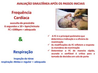  A FC é o principal parâmetro que
determina a indicação e a eficácia da
reanimação
 As modificações da FC refletem a resposta
às manobras de reanimação
 Determinar a FC de maneira rápida,
acurada e confiável é crítico para a
tomada de decisões em sala de parto
Respiração
Inspeção do tórax
respiração rítmica e regular = adequada
&
AVALIAÇÃO SIMULTÂNEA APÓS OS PASSOS INICIAIS
Frequência
Cardíaca
ausculta do precórdio
6 segundos x 10 = bpm/minuto
FC >100bpm = adequada
 