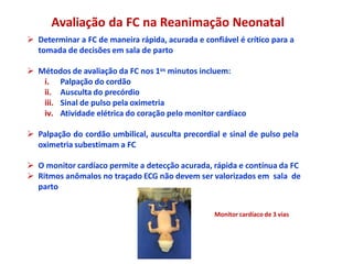 Avaliação da FC na Reanimação Neonatal
 Determinar a FC de maneira rápida, acurada e confiável é crítico para a
tomada de decisões em sala de parto
 Métodos de avaliação da FC nos 1os minutos incluem:
i. Palpação do cordão
ii. Ausculta do precórdio
iii. Sinal de pulso pela oximetria
iv. Atividade elétrica do coração pelo monitor cardíaco
 Palpação do cordão umbilical, ausculta precordial e sinal de pulso pela
oximetria subestimam a FC
 O monitor cardíaco permite a detecção acurada, rápida e contínua da FC
 Ritmos anômalos no traçado ECG não devem ser valorizados em sala de
parto
Monitor cardíaco de 3 vias
 