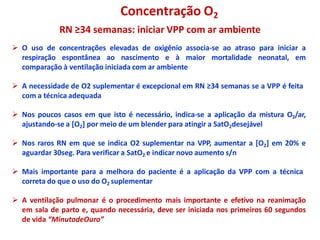 Concentração O2
RN ≥34 semanas: iniciar VPP com ar ambiente
 O uso de concentrações elevadas de oxigênio associa-se ao atraso para iniciar a
respiração espontânea ao nascimento e à maior mortalidade neonatal, em
comparação à ventilação iniciada com ar ambiente
 A necessidade de O2 suplementar é excepcional em RN ≥34 semanas se a VPP é feita
com a técnica adequada
 Nos poucos casos em que isto é necessário, indica-se a aplicação da mistura O2/ar,
ajustando-se a [O2] por meio de um blender para atingir a SatO2desejável
 Nos raros RN em que se indica O2 suplementar na VPP, aumentar a [O2] em 20% e
aguardar 30seg. Para verificar a SatO2 e indicar novo aumento s/n
 Mais importante para a melhora do paciente é a aplicação da VPP com a técnica
correta do que o uso do O2 suplementar
 A ventilação pulmonar é o procedimento mais importante e efetivo na reanimação
em sala de parto e, quando necessária, deve ser iniciada nos primeiros 60 segundos
de vida “MinutodeOuro”
 