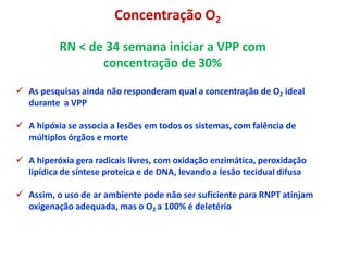 RN < de 34 semana iniciar a VPP com
concentração de 30%
 As pesquisas ainda não responderam qual a concentração de O2 ideal
durante a VPP
 A hipóxia se associa a lesões em todos os sistemas, com falência de
múltiplos órgãos e morte
 A hiperóxia gera radicais livres, com oxidação enzimática, peroxidação
lipídica de síntese proteica e de DNA, levando a lesão tecidual difusa
 Assim, o uso de ar ambiente pode não ser suficiente para RNPT atinjam
oxigenação adequada, mas o O2 a 100% é deletério
Concentração O2
 