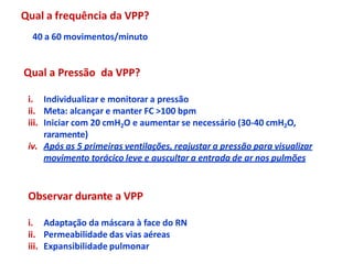40 a 60 movimentos/minuto
Qual a Pressão da VPP?
i. Individualizar e monitorar a pressão
ii. Meta: alcançar e manter FC >100 bpm
iii. Iniciar com 20 cmH2O e aumentar se necessário (30-40 cmH2O,
raramente)
iv. Após as 5 primeiras ventilações, reajustar a pressão para visualizar
movimento torácico leve e auscultar a entrada de ar nos pulmões
Observar durante a VPP
i. Adaptação da máscara à face do RN
ii. Permeabilidade das vias aéreas
iii. Expansibilidade pulmonar
Qual a frequência da VPP?
 
