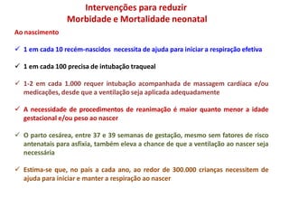 Ao nascimento
 1 em cada 10 recém-nascidos necessita de ajuda para iniciar a respiração efetiva
 1 em cada 100 precisa de intubação traqueal
 1-2 em cada 1.000 requer intubação acompanhada de massagem cardíaca e/ou
medicações, desde que a ventilação seja aplicada adequadamente
 A necessidade de procedimentos de reanimação é maior quanto menor a idade
gestacional e/ou peso ao nascer
 O parto cesárea, entre 37 e 39 semanas de gestação, mesmo sem fatores de risco
antenatais para asfixia, também eleva a chance de que a ventilação ao nascer seja
necessária
 Estima-se que, no país a cada ano, ao redor de 300.000 crianças necessitem de
ajuda para iniciar e manter a respiração ao nascer
Intervenções para reduzir
Morbidade e Mortalidade neonatal
 