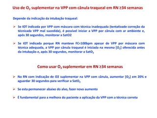 Uso de O2 suplementar na VPP com cânula traqueal em RN ≥34 semanas
Depende da indicação da intubação traqueal:
 Se IOT indicada por VPP com máscara com técnica inadequada (tentativade correção da
técnicada VPP mal sucedida), é possível iniciar a VPP por cânula com ar ambiente e,
após 30 segundos, monitorar a SatO2
 Se IOT indicada porque RN manteve FC<100bpm apesar de VPP por máscara com
técnica adequada, a VPP por cânula traqueal é iniciada na mesma [O2] oferecida antes
da intubação e, após 30 segundos, monitorar a SatO2
Como usar O2 suplementar em RN ≥34 semanas
 No RN com indicação de O2 suplementar na VPP com cânula, aumentar [O2] em 20% e
aguardar 30 segundos para verificar a SatO2
 Se esta permanecer abaixo do alvo, fazer novo aumento
 É fundamental para a melhora do paciente a aplicação da VPP com a técnica correta
 