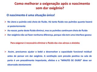 Como melhorar a oxigenação após o nascimento
sem dar oxigênio?
O nascimento é uma situação única!
 No útero o pulmão está cheio de fluido. Há tanto fluido nos pulmões quanto haverá
ar posteriormente
 Ao nascer, parte deste fluido diminui, mas os pulmões continuam cheio de fluido
 Dar oxigênio não vai fazer nenhuma diferença, porque não tem uma interface gasosa
Para oxigenar é necessário eliminar o fluido das vias aéreas e alvéolos
 Assim, precisamos ajudar o bebê a desenvolver a capacidade funcional residual
antes de pensar em dar oxigênio. A ventilação com pressão positiva na sala de
parto é um procedimento importante, efetivo e o “MINUTO DE OURO” deve ser
observado atentamente
 