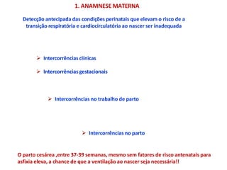 Detecção antecipada das condições perinatais que elevam o risco de a
transição respiratória e cardiocirculatória ao nascer ser inadequada
1. ANAMNESE MATERNA
 Intercorrências clínicas
 Intercorrências gestacionais
 Intercorrências no trabalho de parto
 Intercorrências no parto
O parto cesárea ,entre 37-39 semanas, mesmo sem fatores de risco antenatais para
asfixia eleva, a chance de que a ventilação ao nascer seja necessária!!
 