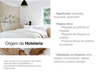 •Signiﬁcado: hospitality,
hospitalité, gastlichkeit
•Regras Xenia
•Respeito do anﬁtrião ao
hóspede

•Respeito do hóspede ao
anﬁtrião

•Presente divisor do anﬁtrião
ao hóspede

•Adaptação ao hóspede: etnia,
religião, nacionalidade, hábitos,
costumes, postura, posiçãoExiste inclusivé um conceito grego denominado
Xenia que refere a hospitalidade ou a
generosidade e cortesia para aqueles que estão
longe de casa
Origem da Hotelaria
 
