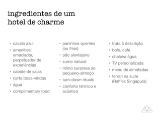 ingredientes de um
hotel de charme
• cavalo azul

• amenities:
amaciador,
perpetuador de
experiências

• cabide de saias

• carta boas-vindas

• água

• complimentary food

• paninhos quentes
(ou frios)

• pão alentejano

• sumo natural

• mimo surpresa ao
pequeno-almoço

• turn-down rituals

• conforto térmico e
acústico

• fruta à descrição

• bolo, café

• chaleira água

• TV personalizada

• menu de almofadas

• ferrari na suite
(Raﬄes Singapura)
 