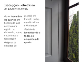 l
Fazer inventário
de quartos em
ﬁcheiro de fácil
acesso com
registo da
dimensão, nome,
capacidade e
localização

l
Registar as
entradas de
clientes em
formato online,
num ﬁcheiro e
oﬄine/papel

l
Pedido de
identiﬁcação a
todos os
ocupantes do
quarto 

Recepção - check-in
& acolhimento
 